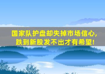 国家队护盘却失掉市场信心, 跌到新股发不出才有希望!